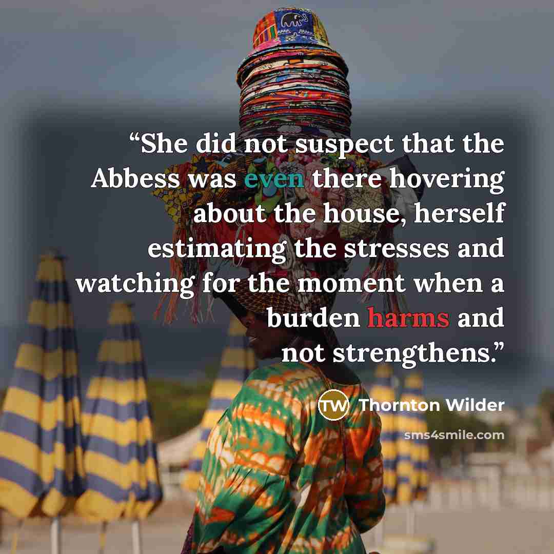 “She did not suspect that the Abbess was even there hovering about the house, herself estimating the stresses and watching for the moment when a burden harms and not strengthens.” quote by Thornton Wilder