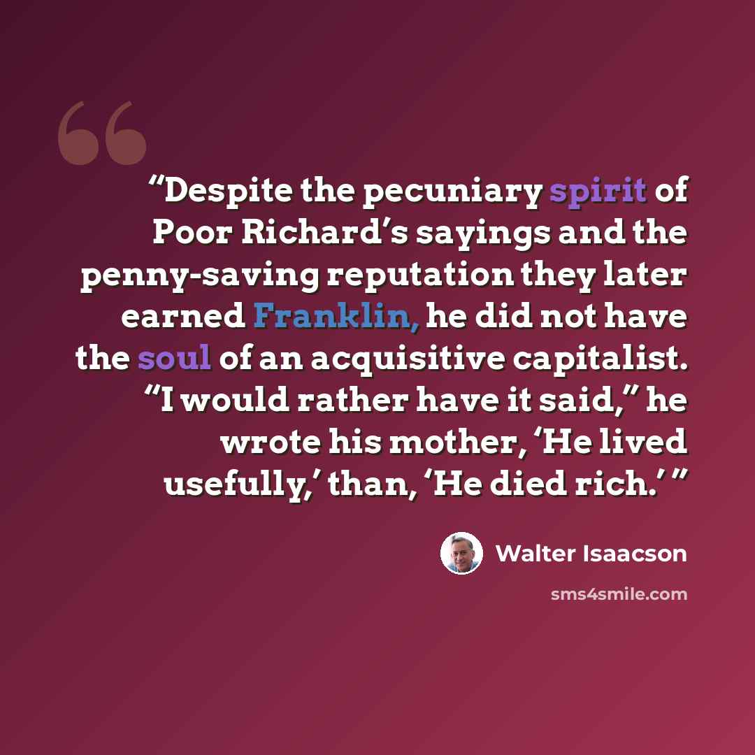 “Despite the pecuniary spirit of Poor Richard’s sayings and the penny-saving reputation they later earned Franklin, he did not have the soul of an acquisitive capitalist. “I would rather have it said,” he wrote his mother, ‘He lived usefully,’ than, ‘He died rich.’” quote by Walter Isaacson
