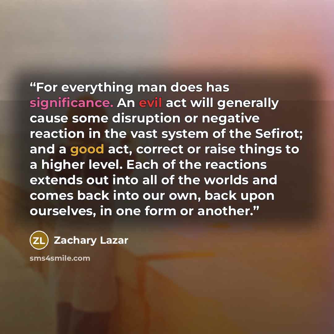“For everything man does has significance. An evil act will generally cause some disruption or negative reaction in the vast system of the Sefirot; and a good act, correct or raise things to a higher level. Each of the reactions extends out into all of the worlds and comes back into our own, back…” quote by Zachary Lazar