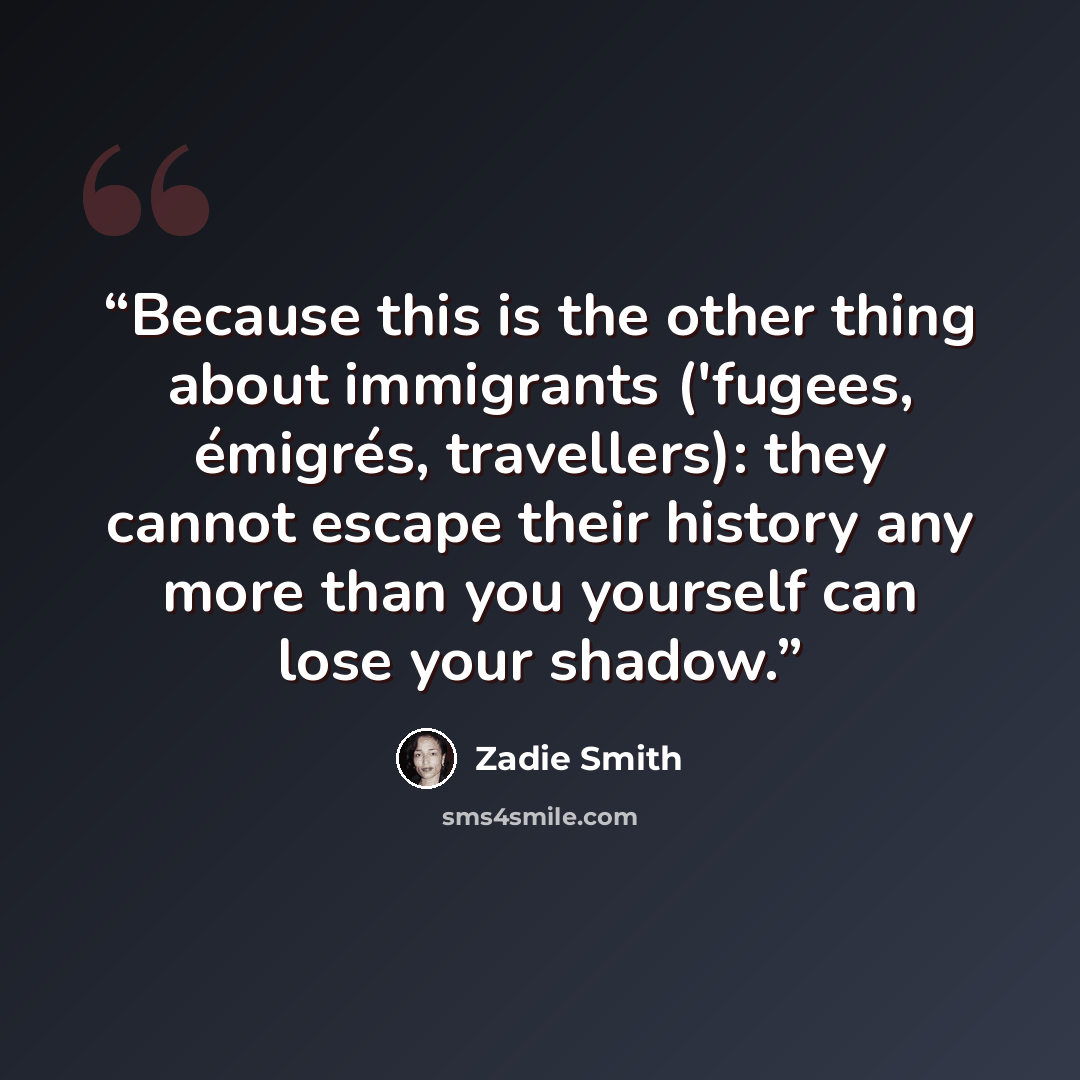 “Because this is the other thing about immigrants ('fugees, émigrés, travellers): they cannot escape their history any more than you yourself can lose your shadow.” quote by Zadie Smith