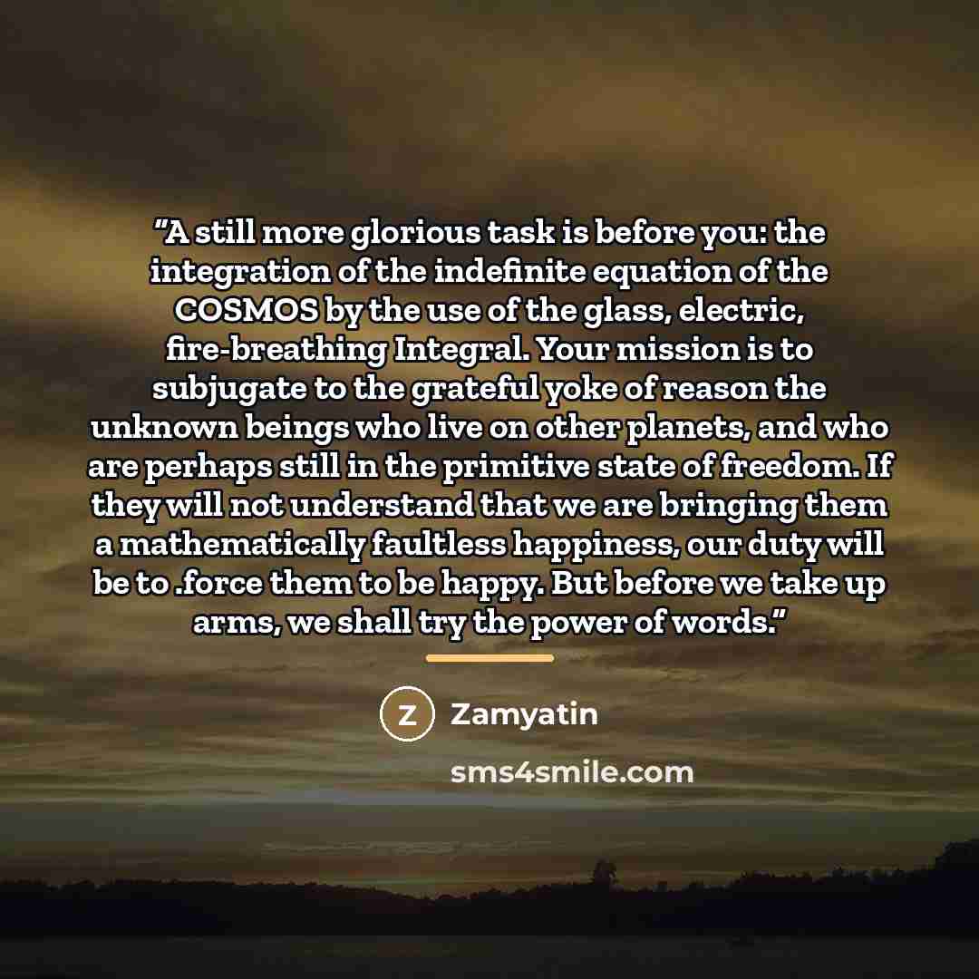 “A still more glorious task is before you: the integration of the indefinite equation of the COSMOS by the use of the glass, electric, fire-breathing Integral. Your mission is to subjugate to the grateful yoke of reason the unknown beings who live on other planets, and who are perhaps still in the…” quote by Zamyatin
