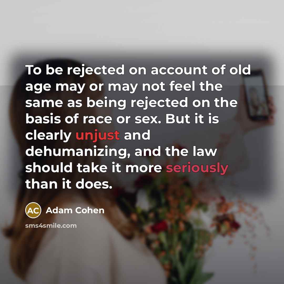 “To be rejected on account of old age may or may not feel the same as being rejected on the basis of race or sex. But it is clearly unjust and dehumanizing, and the law should take it more seriously than it does.” quote by Adam Cohen