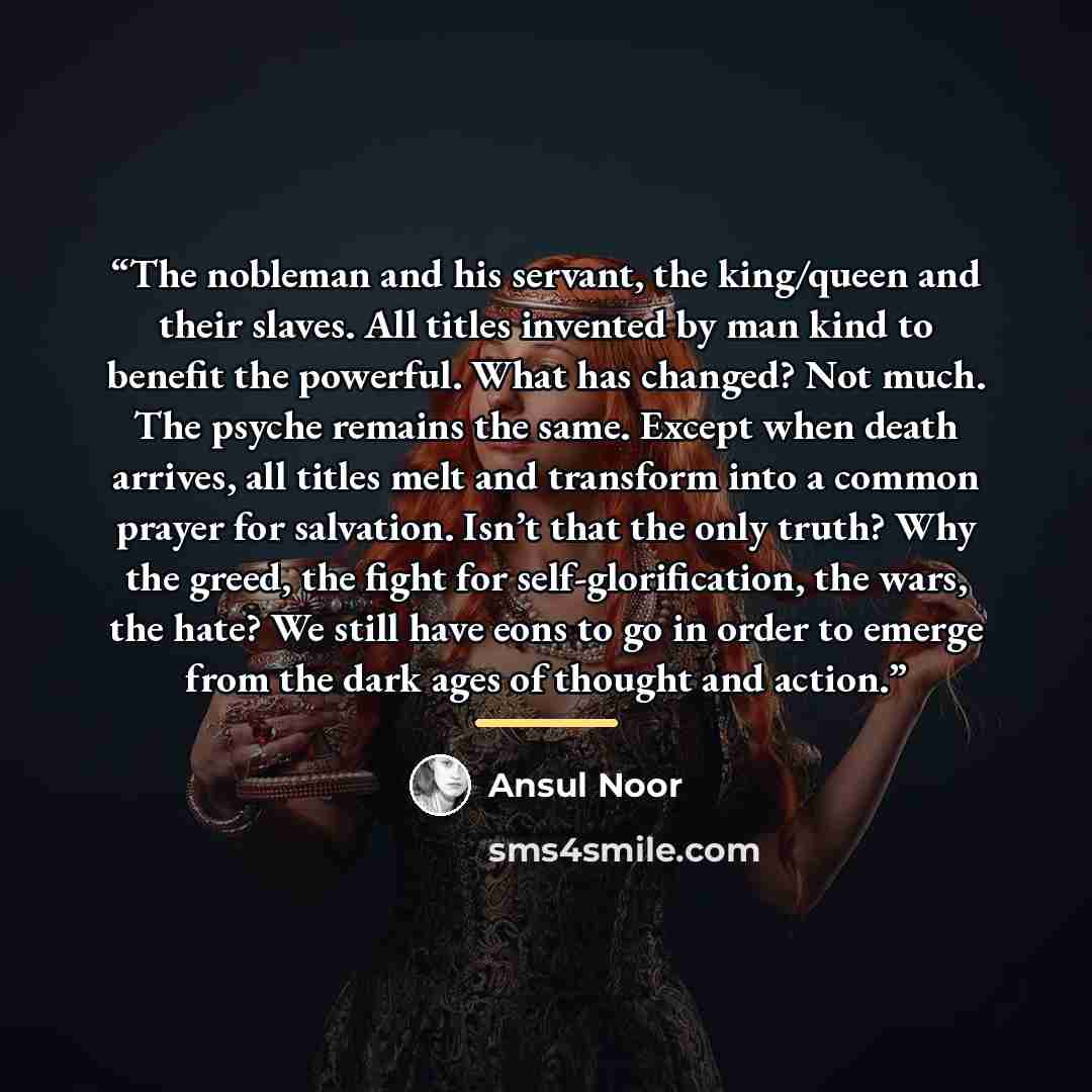 “The nobleman and his servant, the king/queen and their slaves. All titles invented by man kind to benefit the powerful. What has changed? Not much. The psyche remains the same. Except when death arrives, all titles melt and transform into a common prayer for salvation. Isn’t that the only truth?…” quote by Ansul Noor