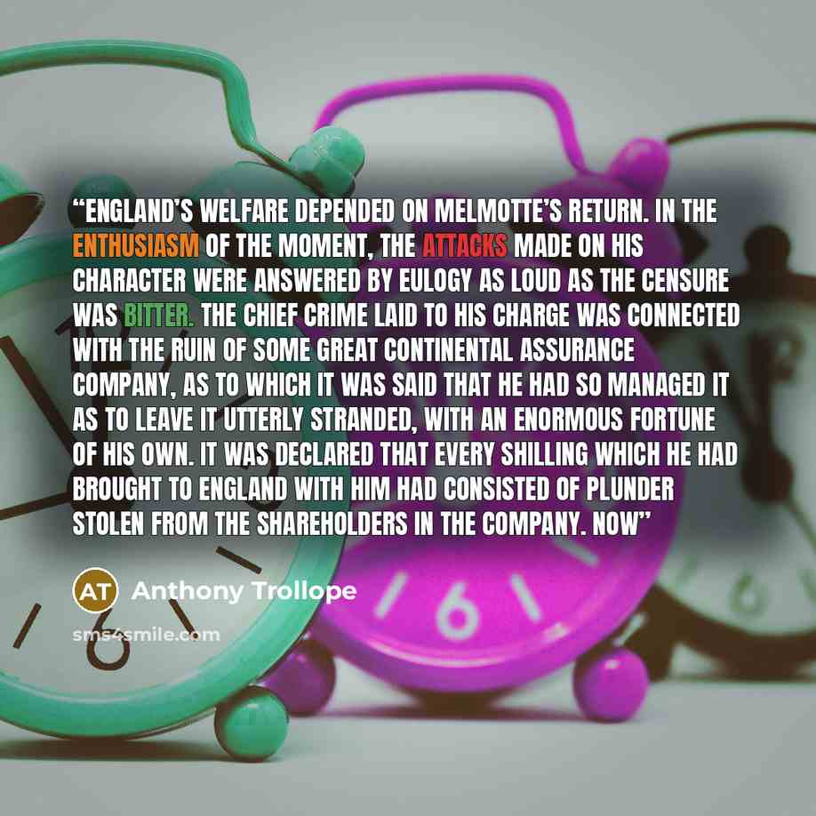 “England’s welfare depended on Melmotte’s return. In the enthusiasm of the moment, the attacks made on his character were answered by eulogy as loud as the censure was bitter. The chief crime laid to his charge was connected with the ruin of some great continental assurance company, as to which it…” quote by Anthony Trollope