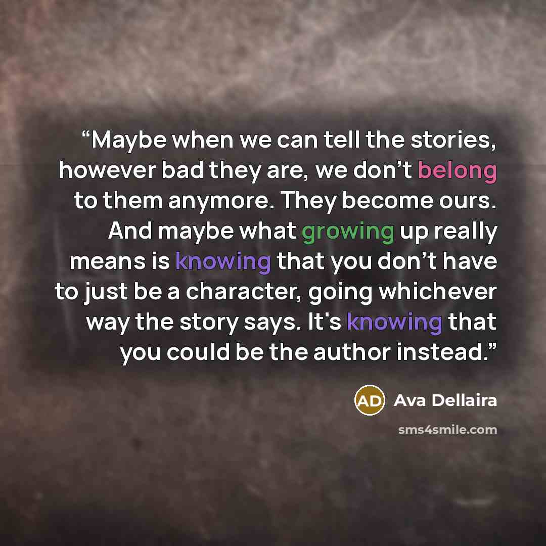 “Maybe when we can tell the stories, however bad they are, we don't belong to them anymore. They become ours. And maybe what growing up really means is knowing that you don't have to just be a character, going whichever way the story says. It's knowing that you could be the author instead.” quote by Ava Dellaira
