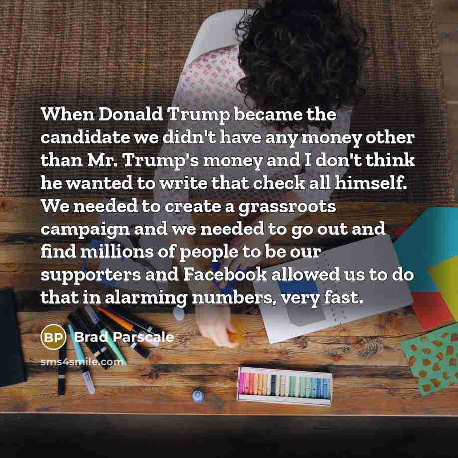 “When Donald Trump became the candidate we didn't have any money other than Mr. Trump's money and I don't think he wanted to write that check all himself. We needed to create a grassroots campaign and we needed to go out and find millions of people to be our supporters and Facebook allowed us to do…” quote by Brad Parscale