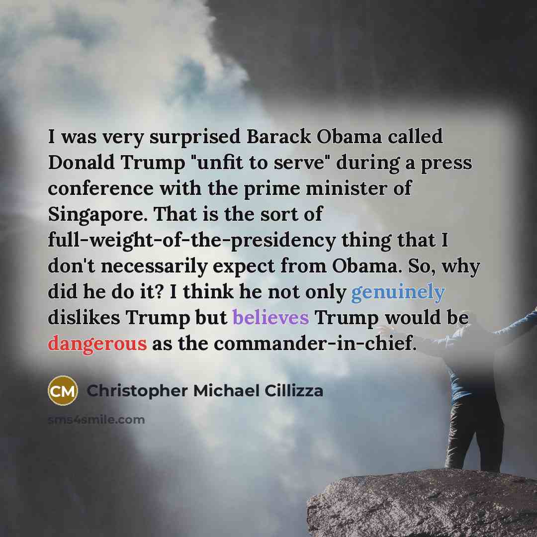 “I was very surprised Barack Obama called Donald Trump "unfit to serve" during a press conference with the prime minister of Singapore. That is the sort of full-weight-of-the-presidency thing that I don't necessarily expect from Obama. So, why did he do it? I think he not only genuinely dislikes…” quote by Christopher Michael Cillizza