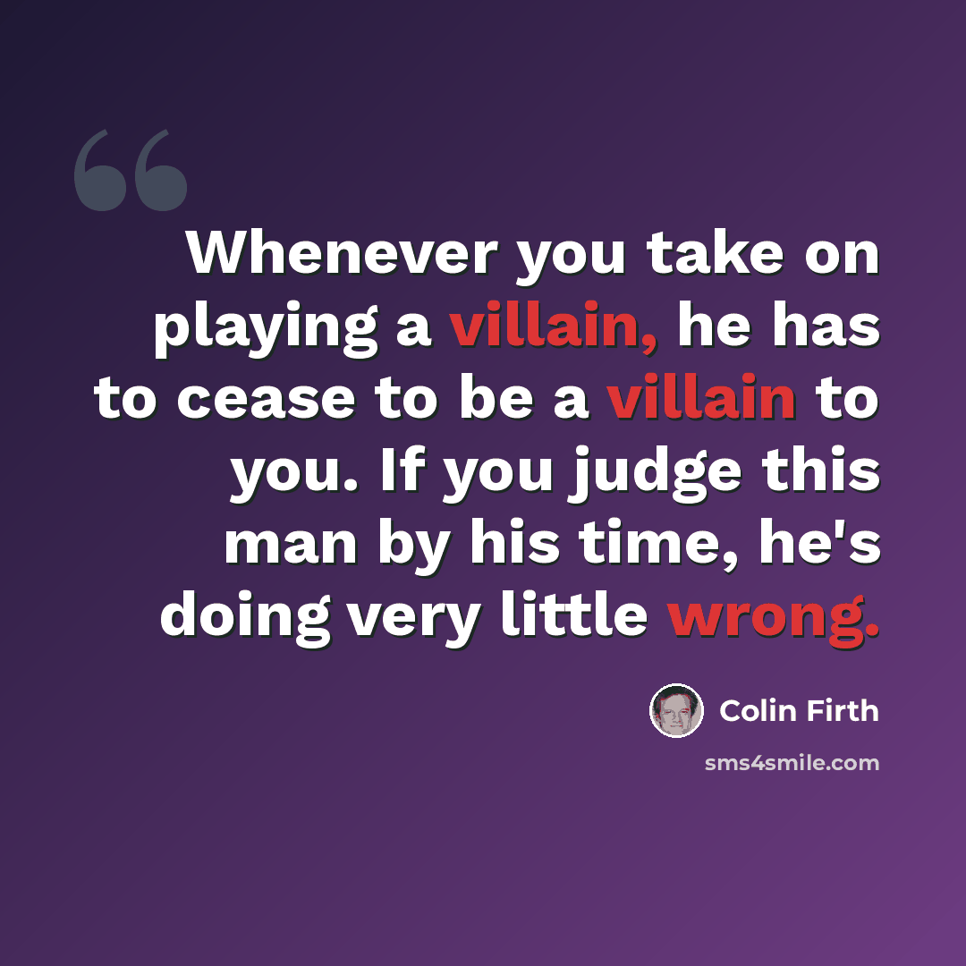 “Whenever you take on playing a villain, he has to cease to be a villain to you. If you judge this man by his time, he's doing very little wrong.” quote by Colin Firth