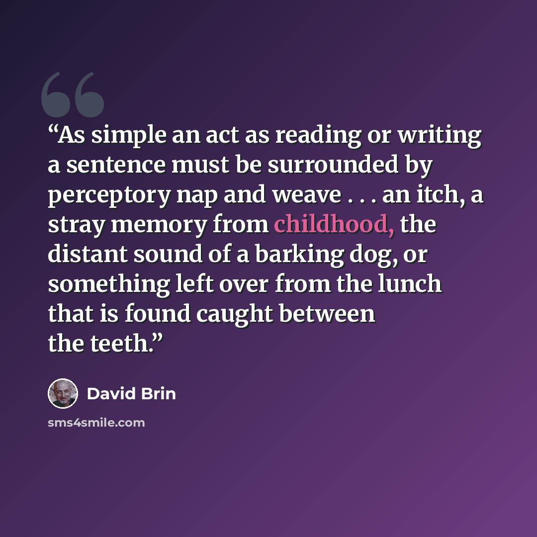 “As simple an act as reading or writing a sentence must be surrounded by perceptory nap and weave . . . an itch, a stray memory from childhood, the distant sound of a barking dog, or something left over from the lunch that is found caught between the teeth.” quote by David Brin