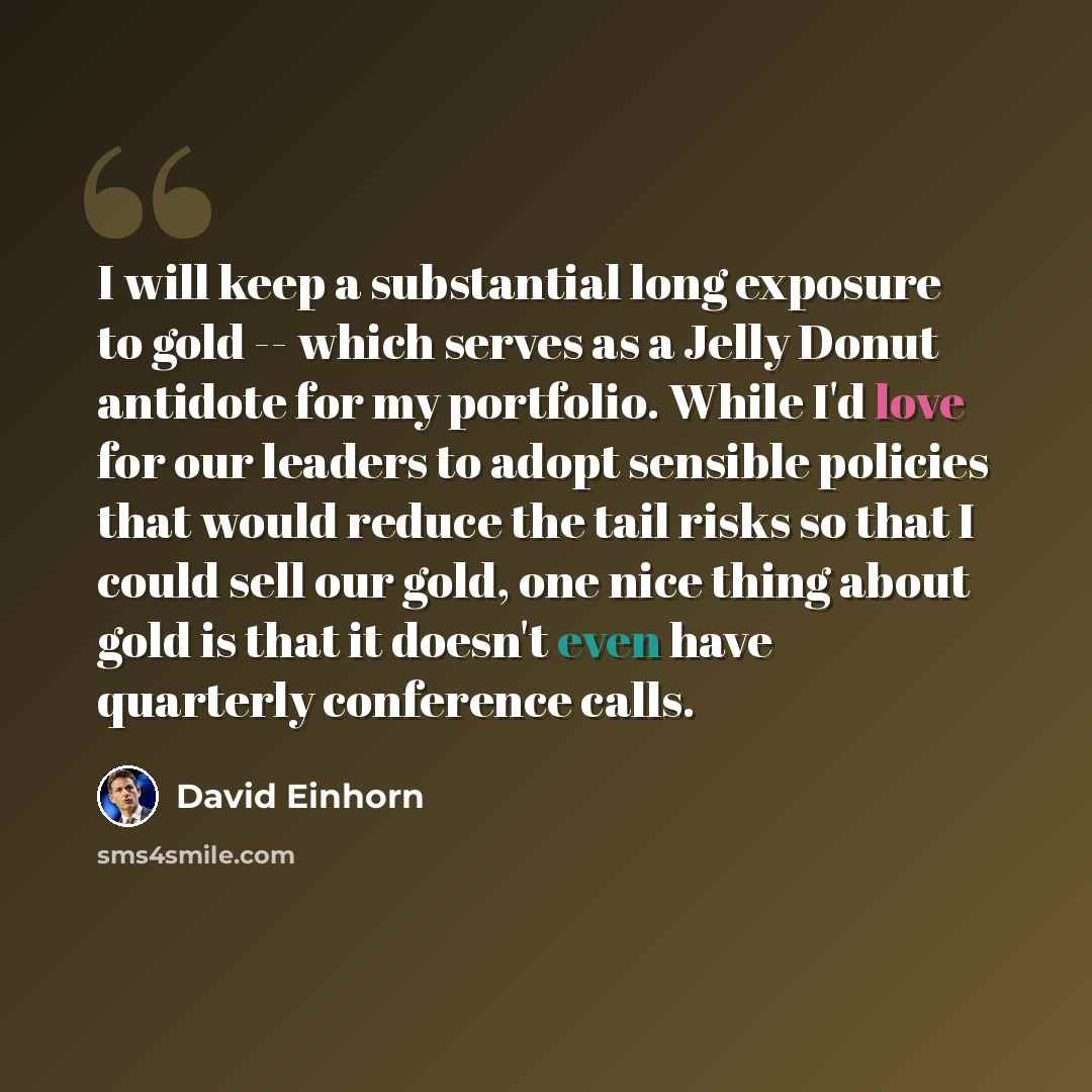 “I will keep a substantial long exposure to gold -- which serves as a Jelly Donut antidote for my portfolio. While I'd love for our leaders to adopt sensible policies that would reduce the tail risks so that I could sell our gold, one nice thing about gold is that it doesn't even have quarterly…” quote by David Einhorn