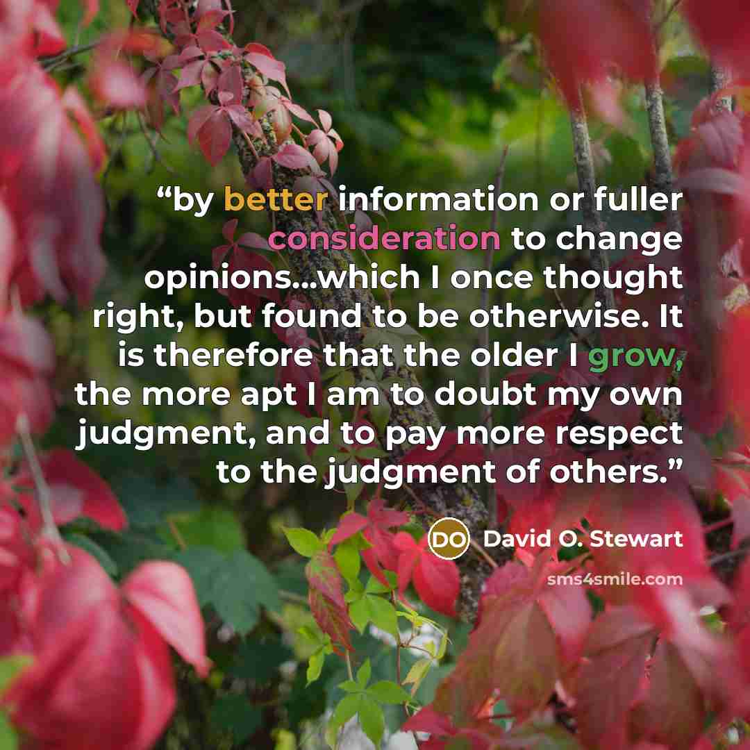 “by better information or fuller consideration to change opinions…which I once thought right, but found to be otherwise. It is therefore that the older I grow, the more apt I am to doubt my own judgment, and to pay more respect to the judgment of others.” quote by David O. Stewart