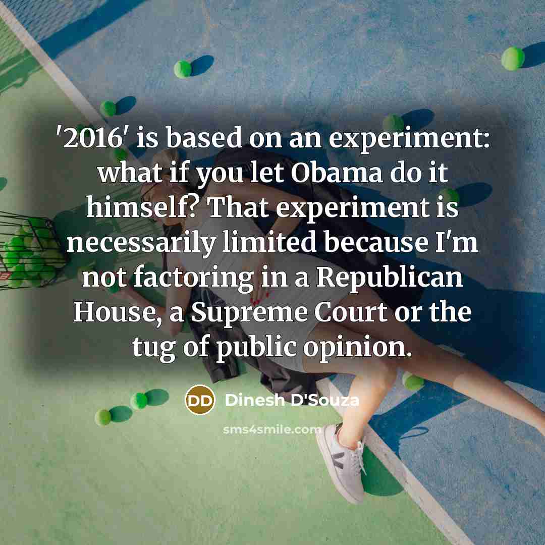 “'2016' is based on an experiment: what if you let Obama do it himself? That experiment is necessarily limited because I'm not factoring in a Republican House, a Supreme Court or the tug of public opinion.” quote by Dinesh D'Souza