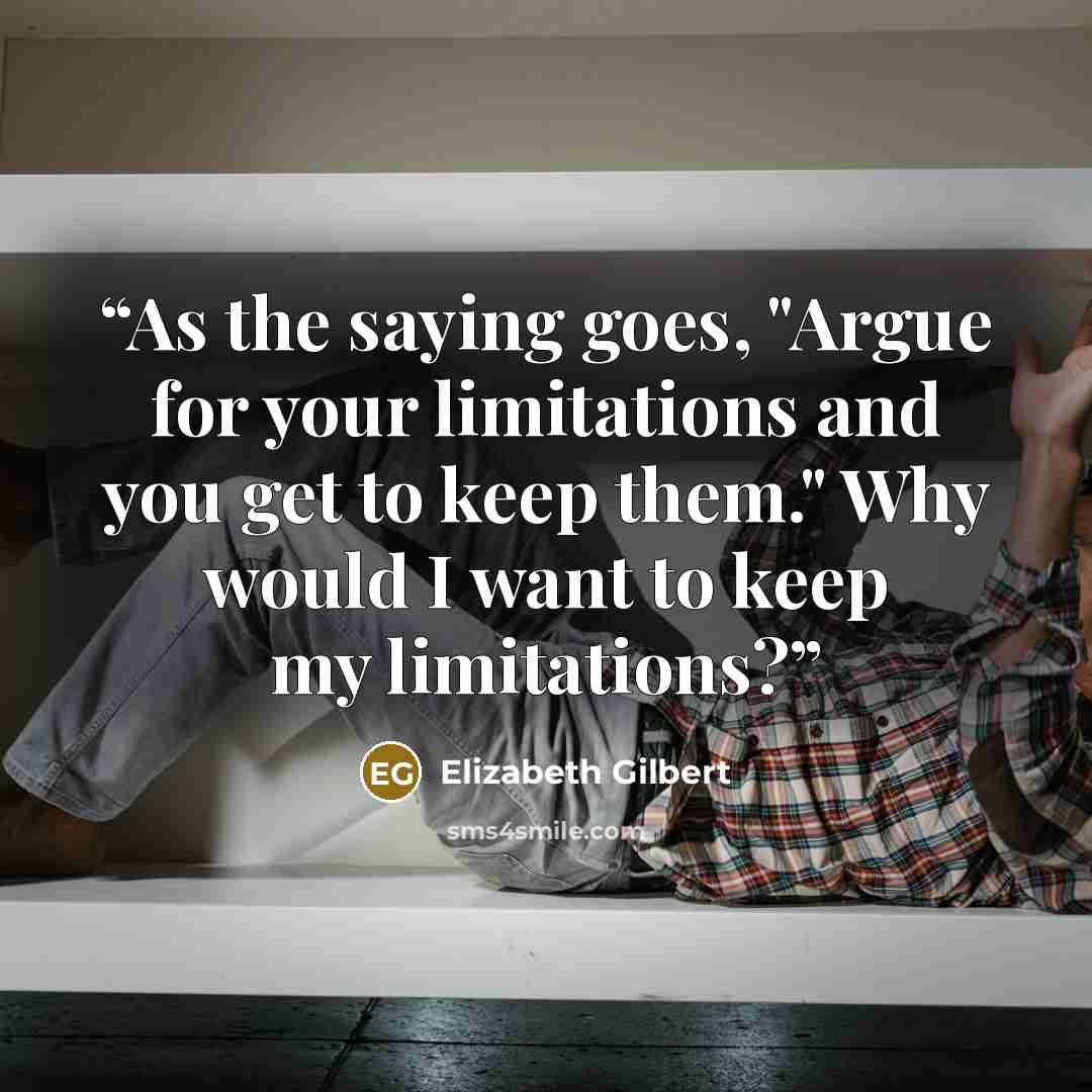 “As the saying goes, "Argue for your limitations and you get to keep them." Why would I want to keep my limitations?” quote by Elizabeth Gilbert