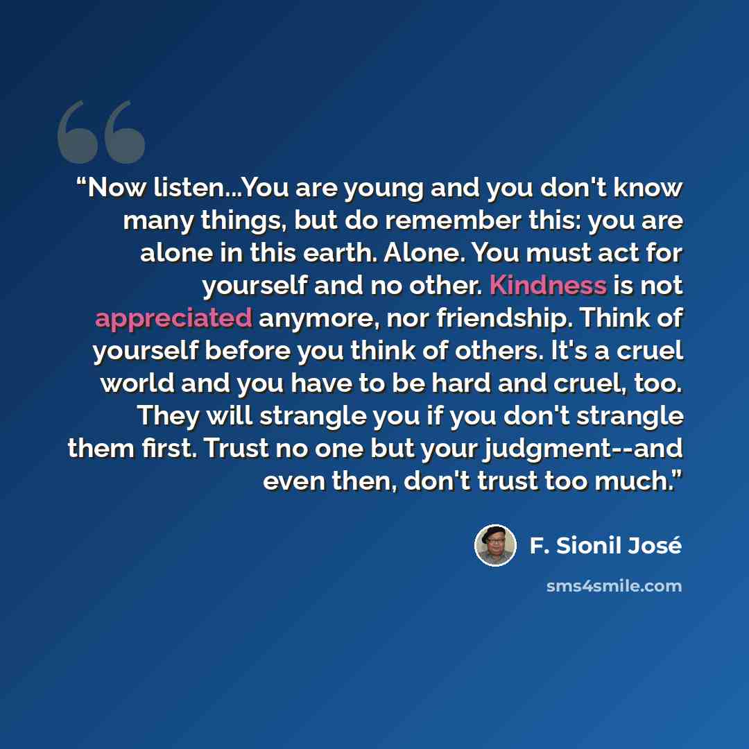 “Now listen...You are young and you don't know many things, but do remember this: you are alone in this earth. Alone. You must act for yourself and no other. Kindness is not appreciated anymore, nor friendship. Think of yourself before you think of others. It's a cruel world and you have to be hard…” quote by F. Sionil José