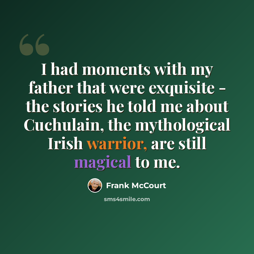 “I had moments with my father that were exquisite - the stories he told me about Cuchulain, the mythological Irish warrior, are still magical to me.” quote by Frank McCourt
