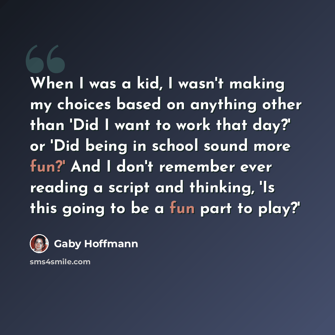 “When I was a kid, I wasn't making my choices based on anything other than 'Did I want to work that day?' or 'Did being in school sound more fun?' And I don't remember ever reading a script and thinking, 'Is this going to be a fun part to play?'” quote by Gaby Hoffmann