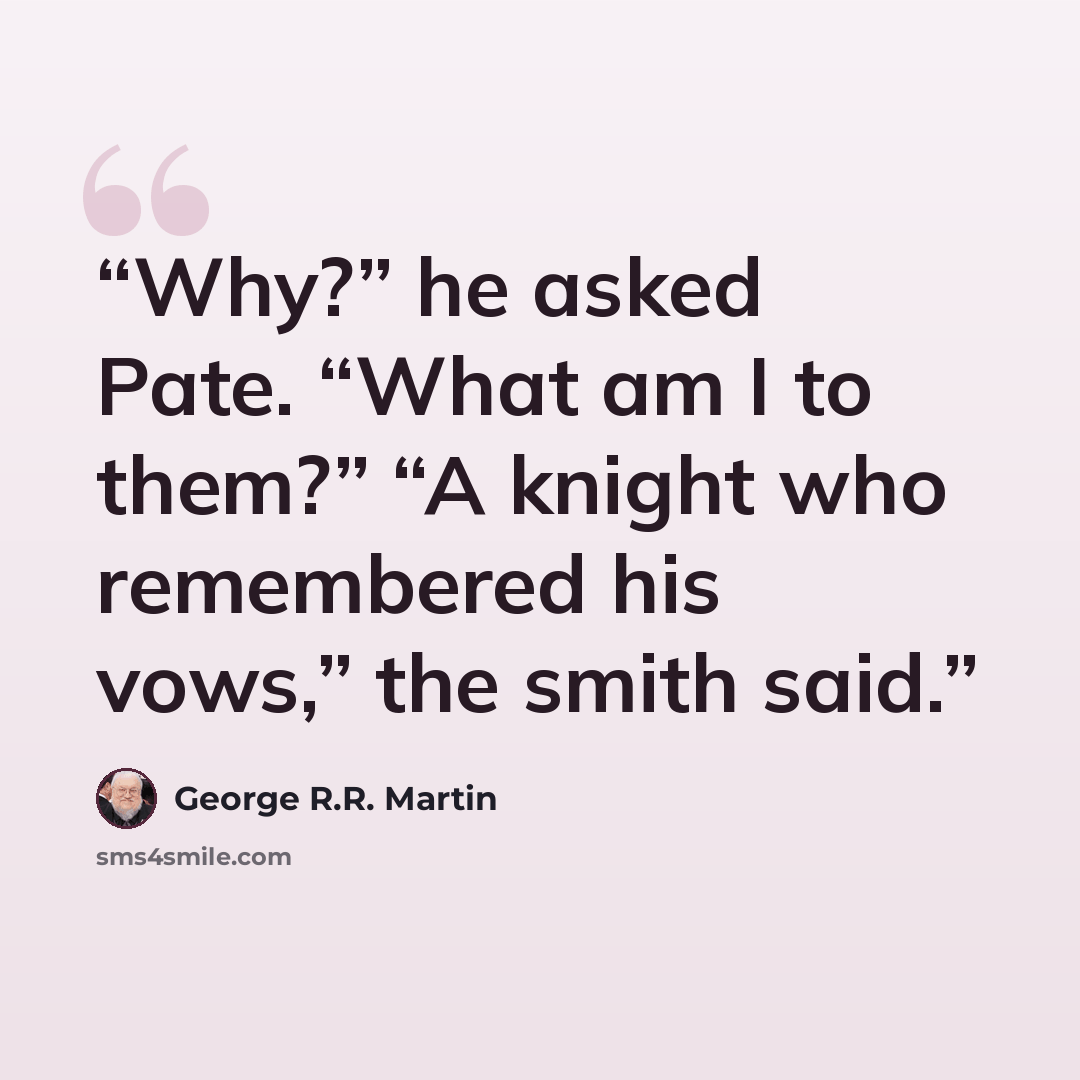 “Why?” he asked Pate. “What am I to them?” “A knight who remembered his vows,” the smith said.” quote by George R.R. Martin