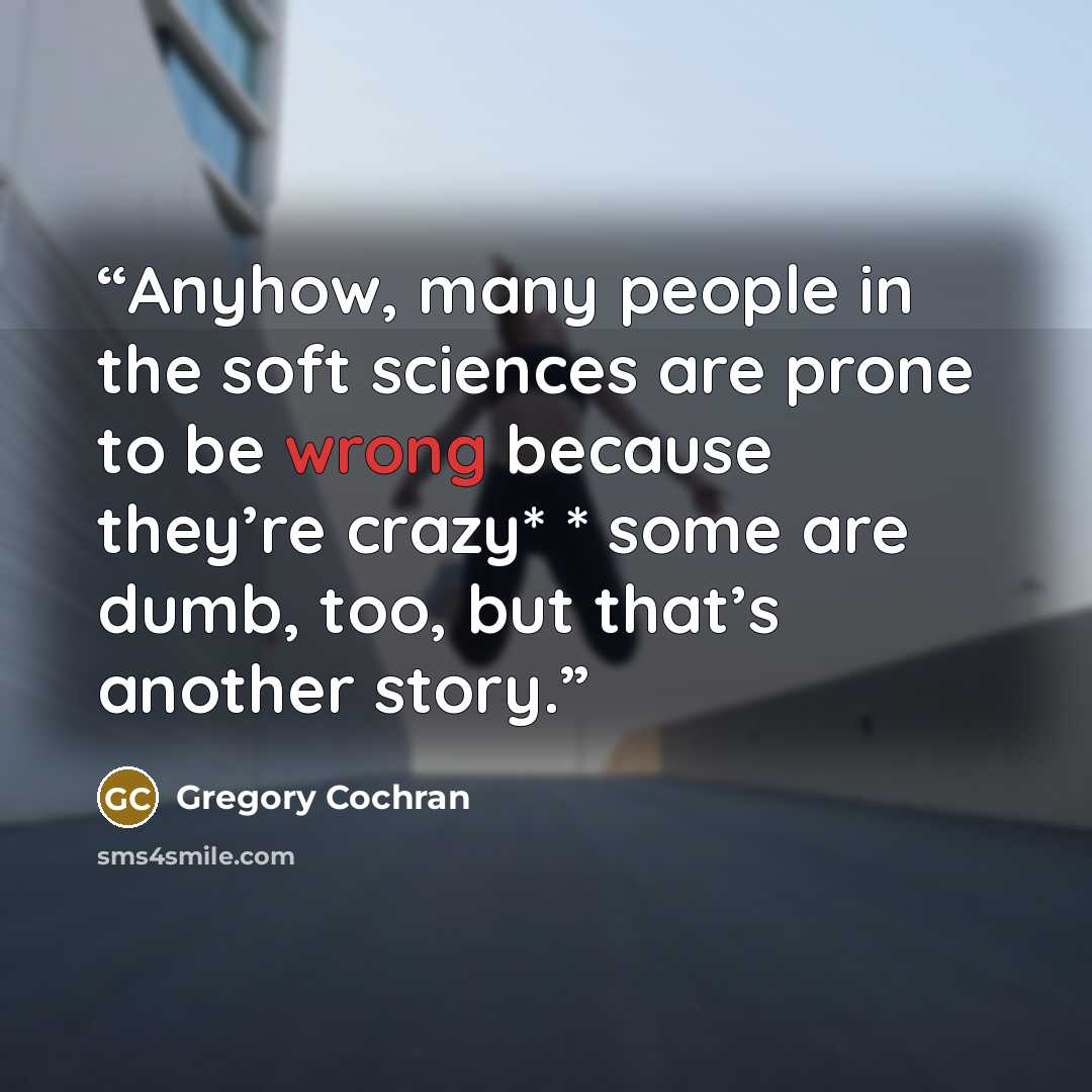 “Anyhow, many people in the soft sciences are prone to be wrong because they’re crazy* * some are dumb, too, but that’s another story.” quote by Gregory Cochran