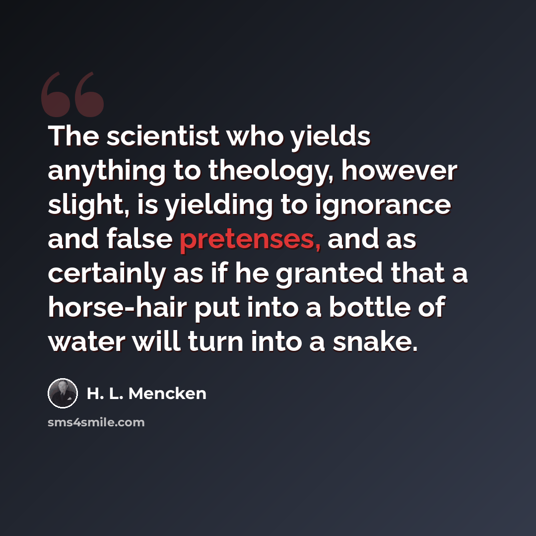 “The scientist who yields anything to theology, however slight, is yielding to ignorance and false pretenses, and as certainly as if he granted that a horse-hair put into a bottle of water will turn into a snake.” quote by H. L. Mencken