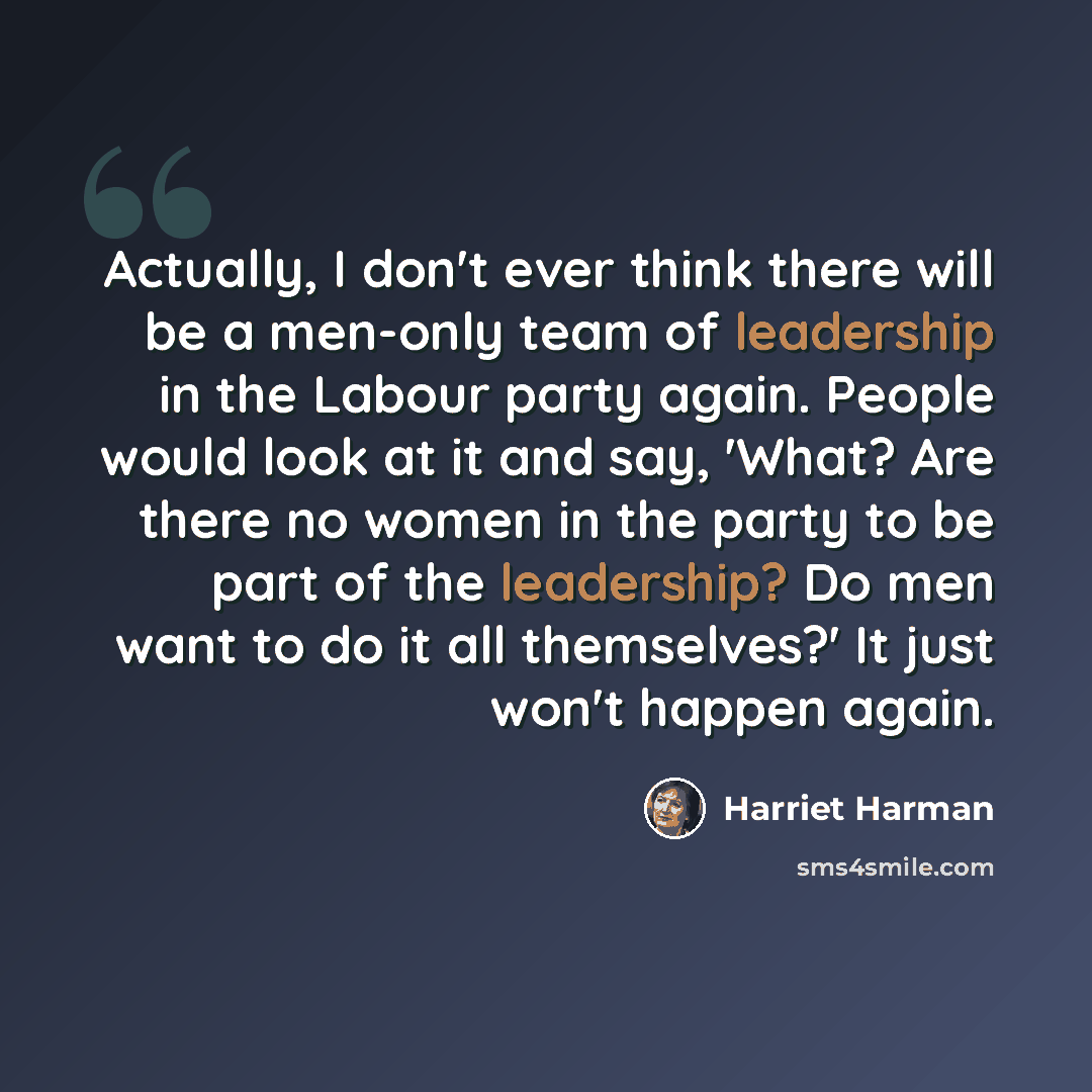 “Actually, I don't ever think there will be a men-only team of leadership in the Labour party again. People would look at it and say, 'What? Are there no women in the party to be part of the leadership? Do men want to do it all themselves?' It just won't happen again.” quote by Harriet Harman