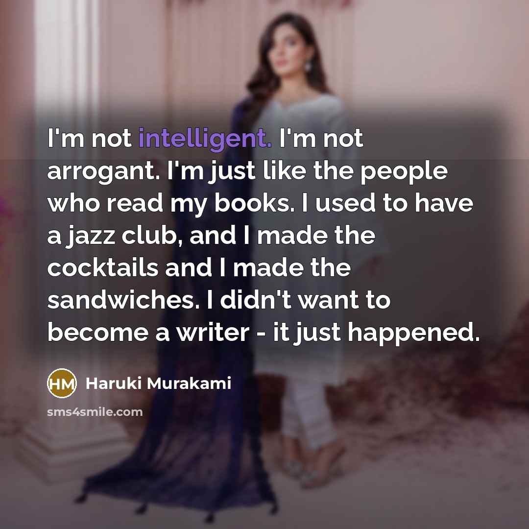 “I'm not intelligent. I'm not arrogant. I'm just like the people who read my books. I used to have a jazz club, and I made the cocktails and I made the sandwiches. I didn't want to become a writer - it just happened.” quote by Haruki Murakami