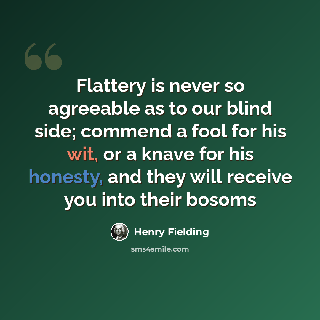 “Flattery is never so agreeable as to our blind side; commend a fool for his wit, or a knave for his honesty, and they will receive you into their bosoms” quote by Henry Fielding