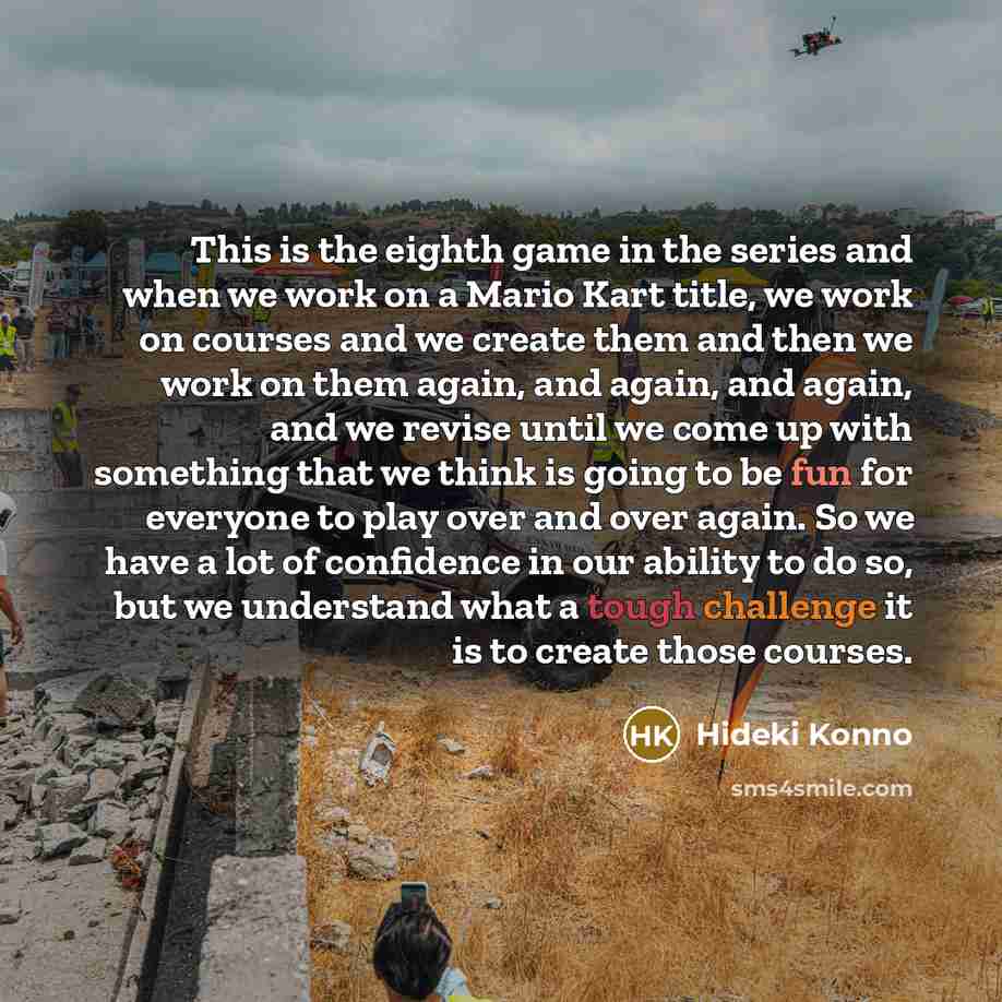 “This is the eighth game in the series and when we work on a Mario Kart title, we work on courses and we create them and then we work on them again, and again, and again, and we revise until we come up with something that we think is going to be fun for everyone to play over and over again. So we…” quote by Hideki Konno