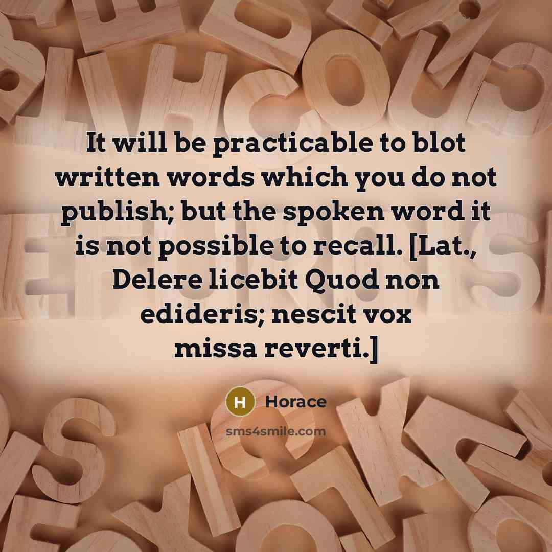 “It will be practicable to blot written words which you do not publish; but the spoken word it is not possible to recall. [Lat., Delere licebit Quod non edideris; nescit vox missa reverti.]” quote by Horace