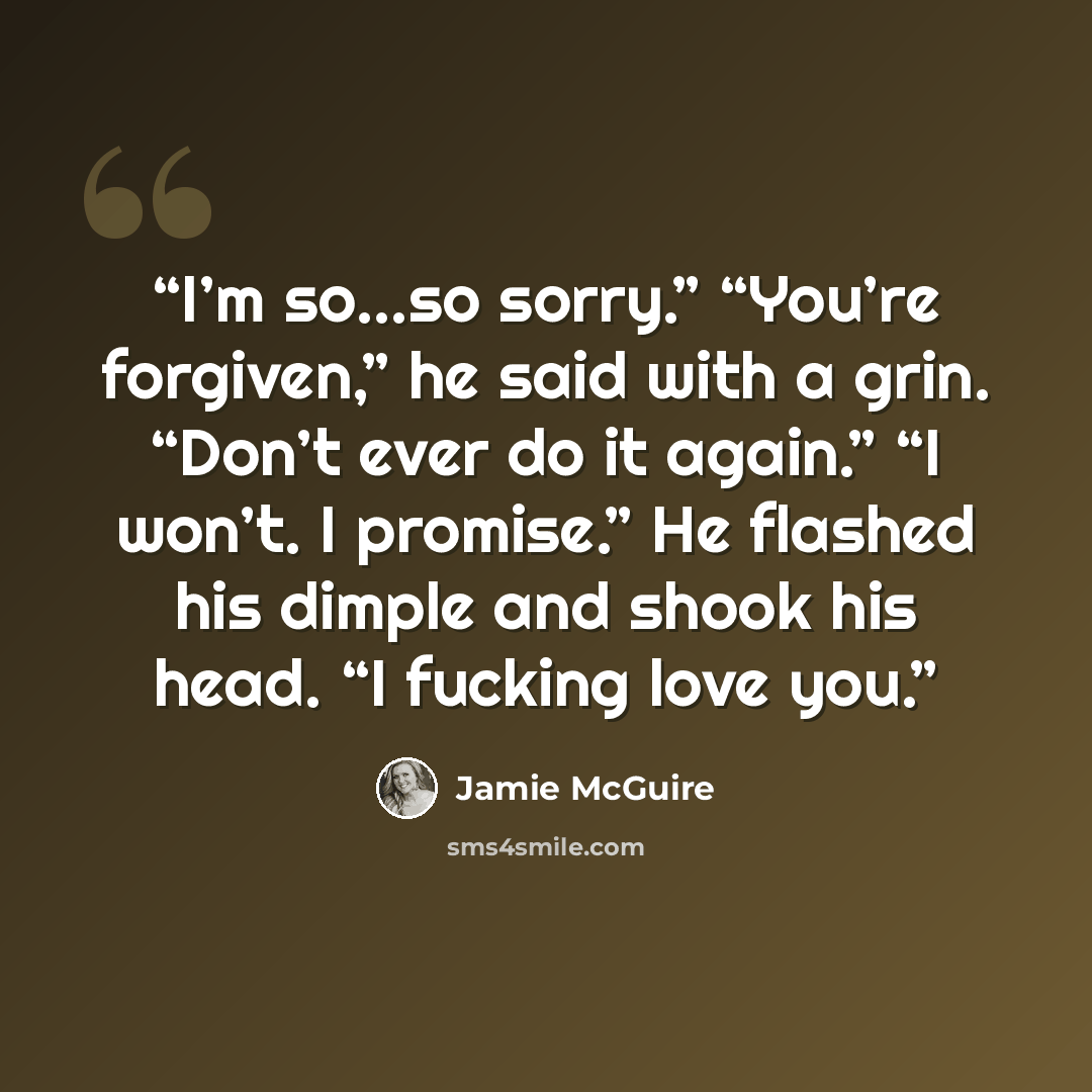 “I’m so…so sorry.” “You’re forgiven,” he said with a grin. “Don’t ever do it again.” “I won’t. I promise.” He flashed his dimple and shook his head. “I fucking love you.” quote by Jamie McGuire