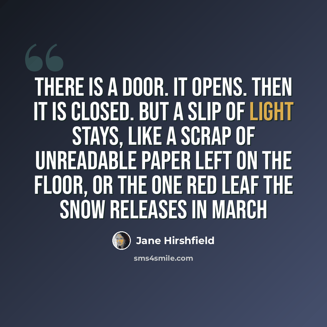 “There is a door. It opens. Then it is closed. But a slip of light stays, like a scrap of unreadable paper left on the floor, or the one red leaf the snow releases in March” quote by Jane Hirshfield