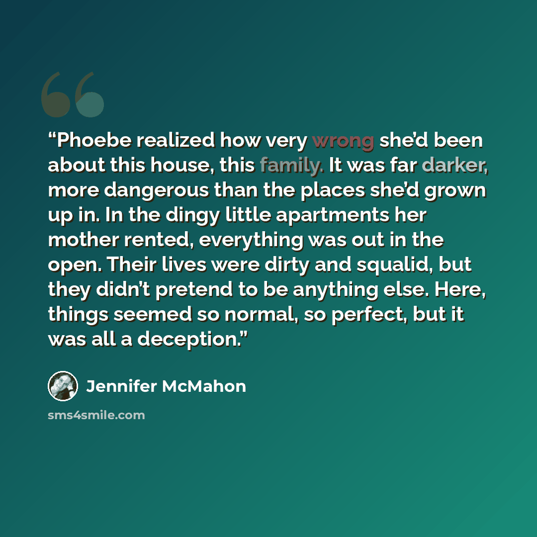 “Phoebe realized how very wrong she’d been about this house, this family. It was far darker, more dangerous than the places she’d grown up in. In the dingy little apartments her mother rented, everything was out in the open. Their lives were dirty and squalid, but they didn’t pretend to be anything…” quote by Jennifer McMahon