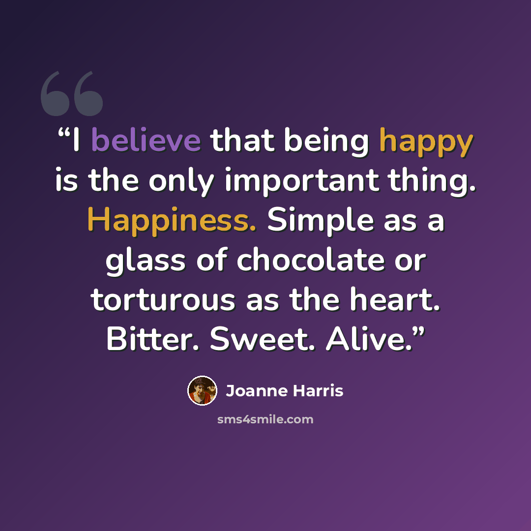 “I believe that being happy is the only important thing. Happiness. Simple as a glass of chocolate or torturous as the heart. Bitter. Sweet. Alive.” quote by Joanne Harris