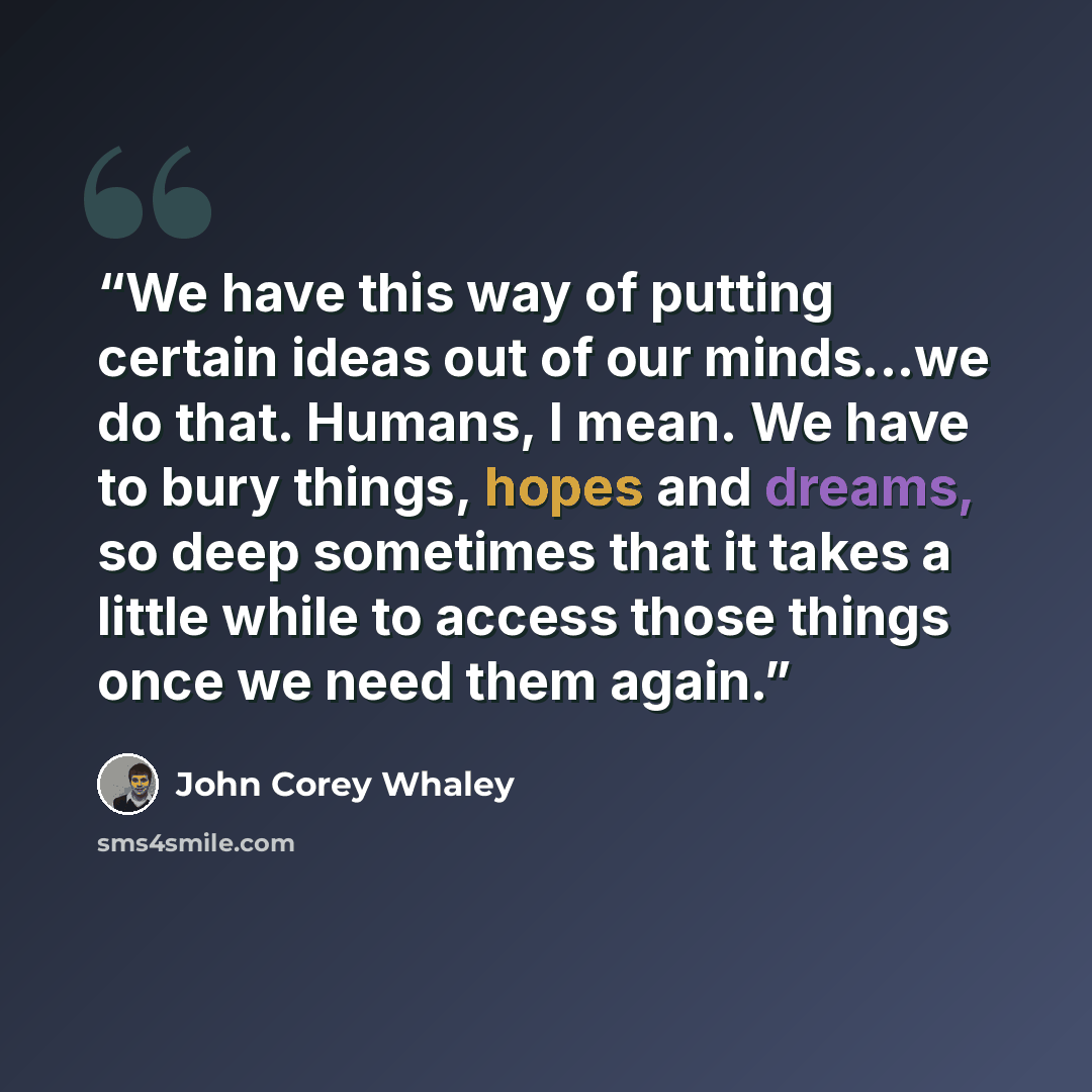 “We have this way of putting certain ideas out of our minds...we do that. Humans, I mean. We have to bury things, hopes and dreams, so deep sometimes that it takes a little while to access those things once we need them again.” quote by John Corey Whaley