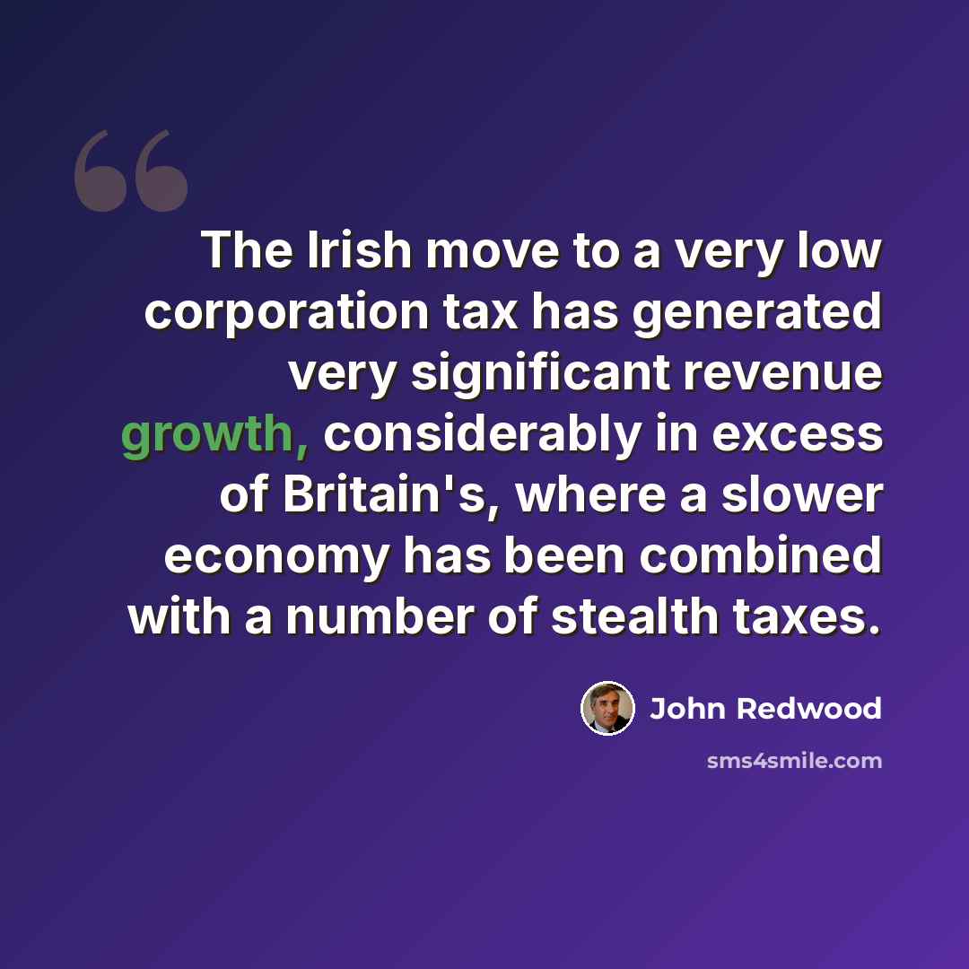 “The Irish move to a very low corporation tax has generated very significant revenue growth, considerably in excess of Britain's, where a slower economy has been combined with a number of stealth taxes.” quote by John Redwood