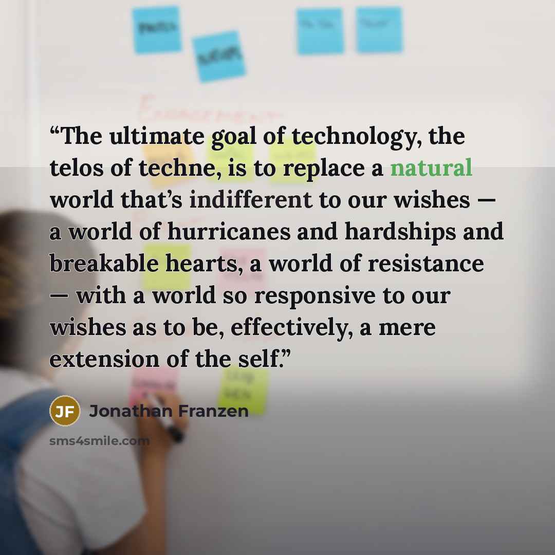 “The ultimate goal of technology, the telos of techne, is to replace a natural world that’s indifferent to our wishes — a world of hurricanes and hardships and breakable hearts, a world of resistance — with a world so responsive to our wishes as to be, effectively, a mere extension of the self.” quote by Jonathan Franzen