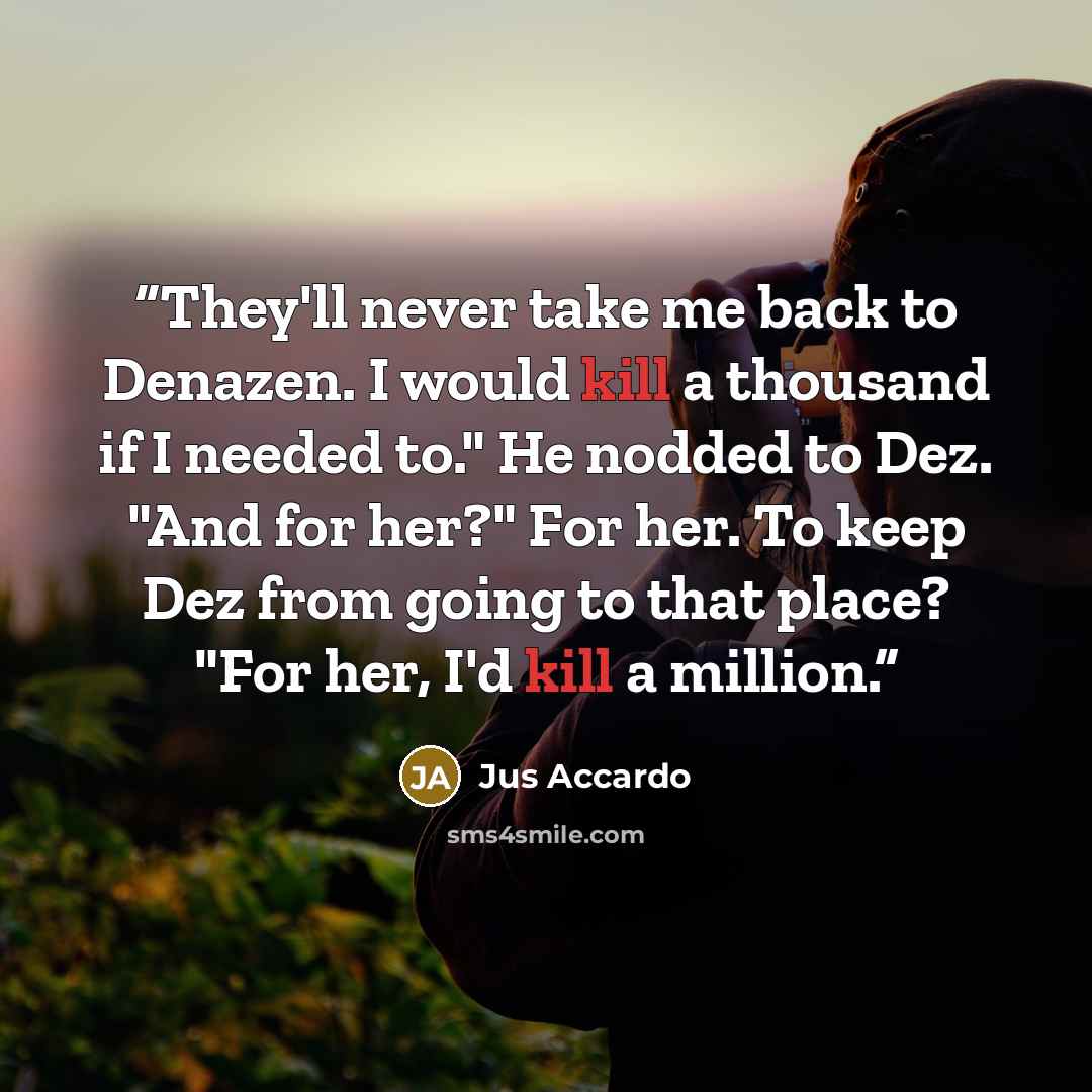 “They'll never take me back to Denazen. I would kill a thousand if I needed to." He nodded to Dez. "And for her?" For her. To keep Dez from going to that place? "For her, I'd kill a million.” quote by Jus Accardo