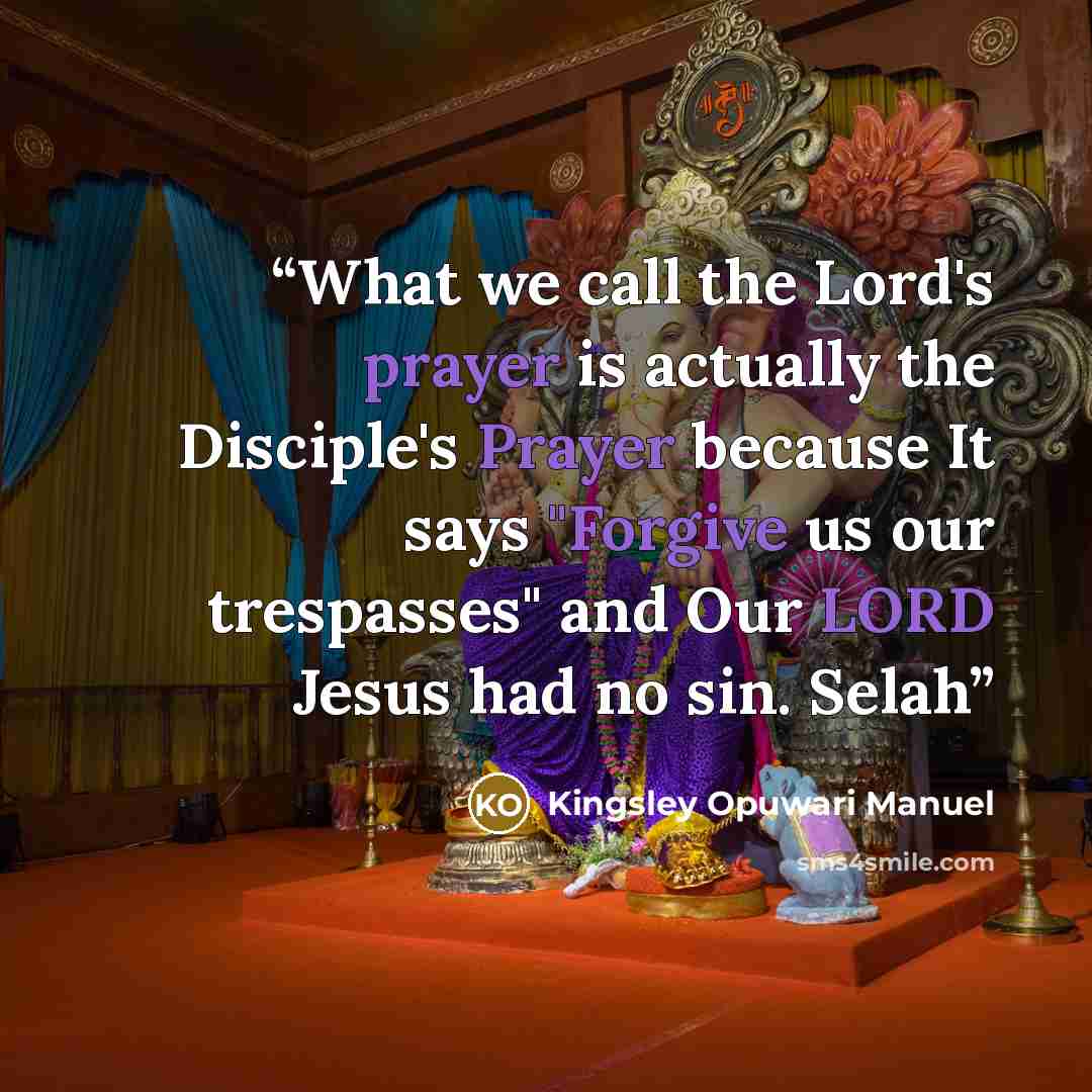 “What we call the Lord's prayer is actually the Disciple's Prayer because It says "Forgive us our trespasses" and Our LORD Jesus had no sin. Selah” quote by Kingsley Opuwari Manuel