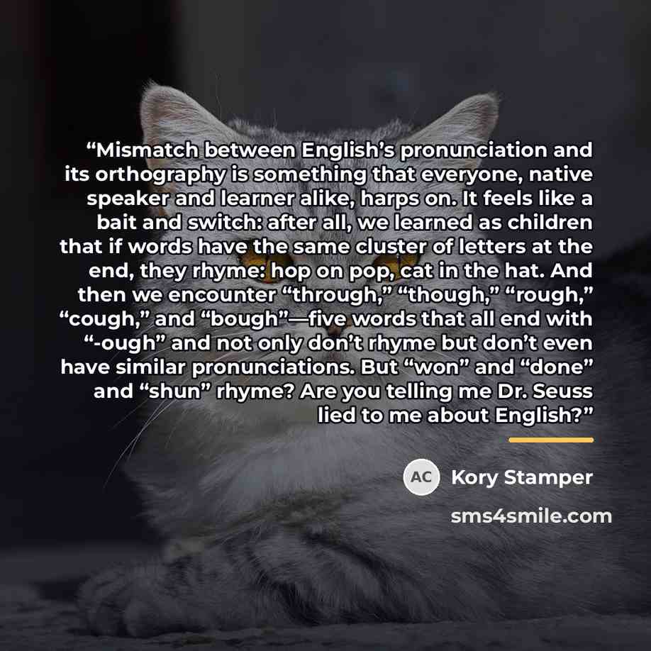“Mismatch between English’s pronunciation and its orthography is something that everyone, native speaker and learner alike, harps on. It feels like a bait and switch: after all, we learned as children that if words have the same cluster of letters at the end, they rhyme: hop on pop, cat in the hat…” quote by Kory Stamper