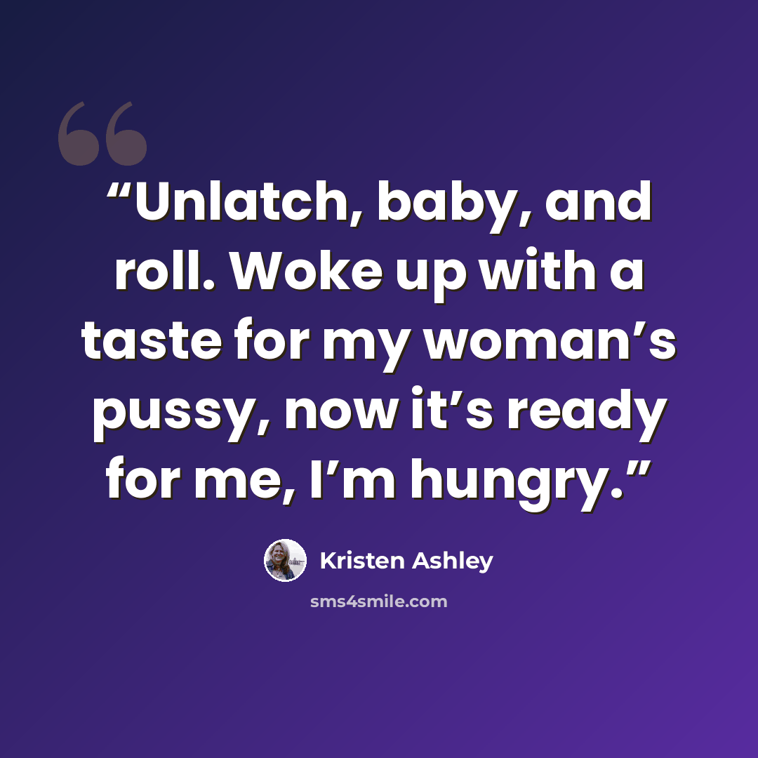 “Unlatch, baby, and roll. Woke up with a taste for my woman’s pussy, now it’s ready for me, I’m hungry.” quote by Kristen Ashley