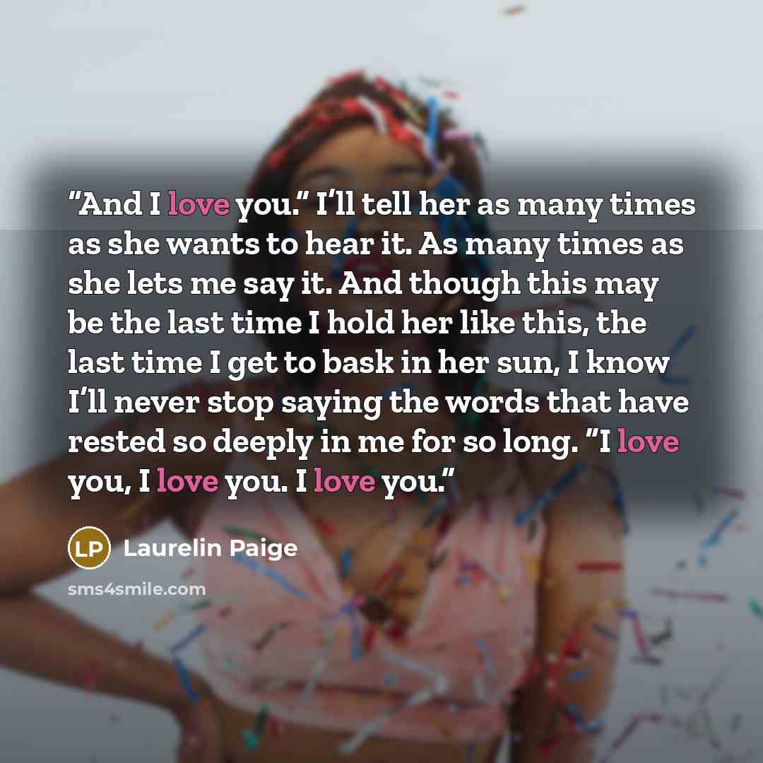 “And I love you.” I’ll tell her as many times as she wants to hear it. As many times as she lets me say it. And though this may be the last time I hold her like this, the last time I get to bask in her sun, I know I’ll never stop saying the words that have rested so deeply in me for so long. “I…” quote by Laurelin Paige