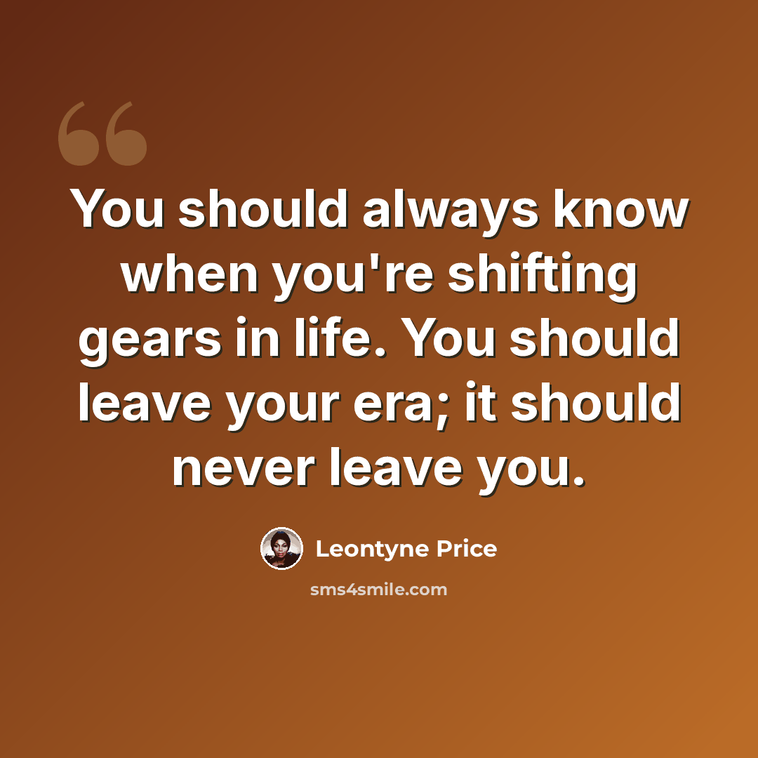 “You should always know when you're shifting gears in life. You should leave your era; it should never leave you.” quote by Leontyne Price