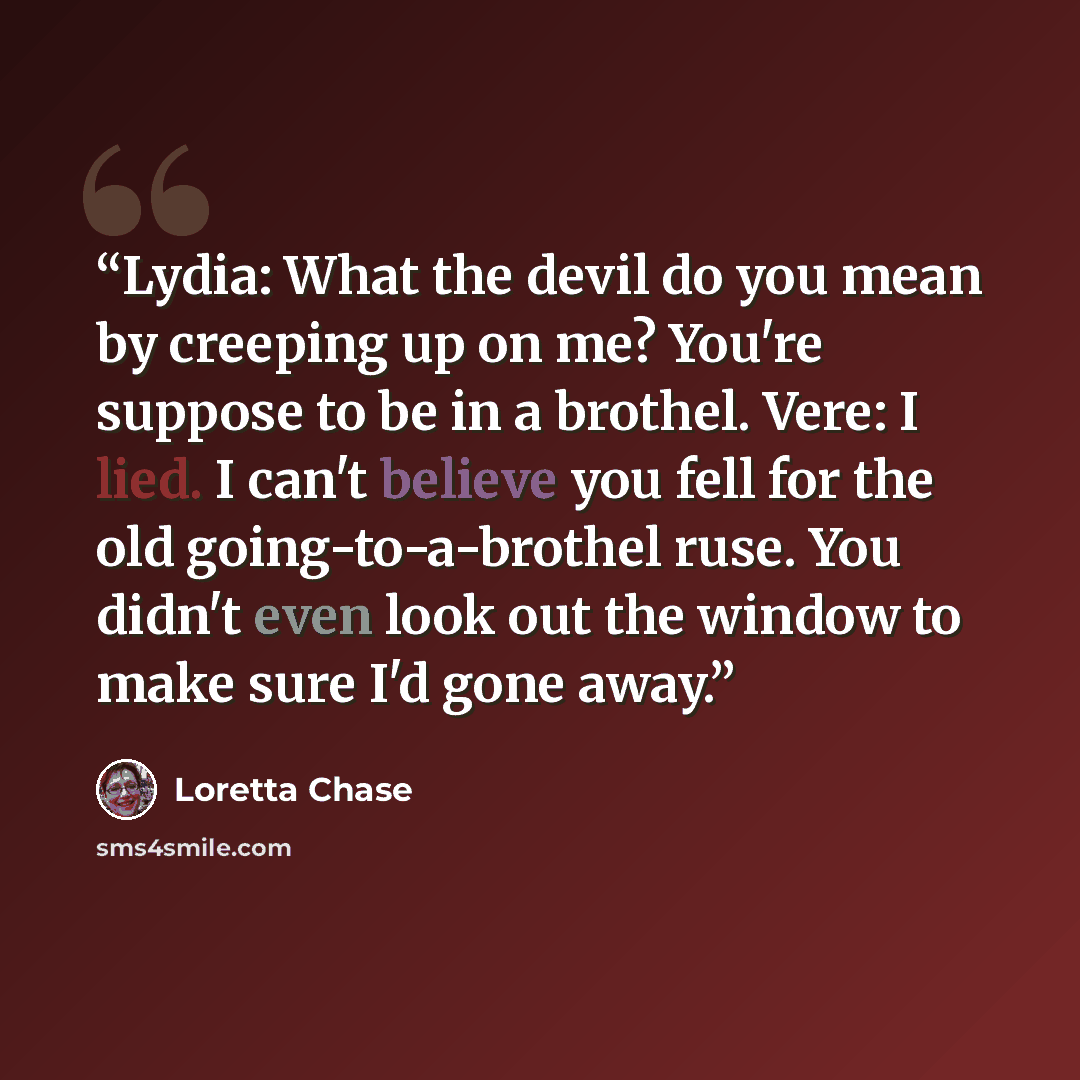 “Lydia: What the devil do you mean by creeping up on me? You're suppose to be in a brothel. Vere: I lied. I can't believe you fell for the old going-to-a-brothel ruse. You didn't even look out the window to make sure I'd gone away.” quote by Loretta Chase
