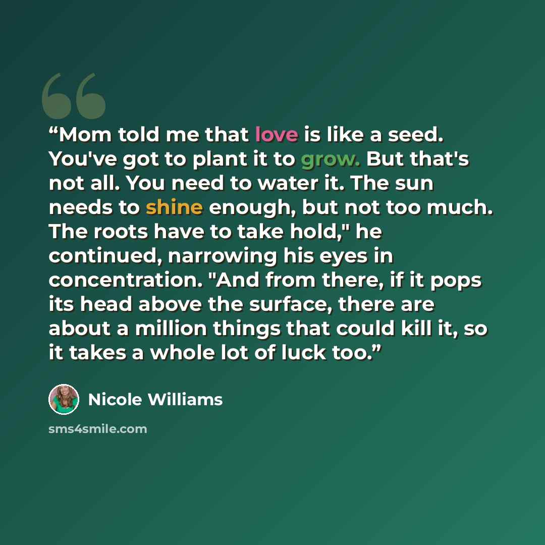 “Mom told me that love is like a seed. You've got to plant it to grow. But that's not all. You need to water it. The sun needs to shine enough, but not too much. The roots have to take hold," he continued, narrowing his eyes in concentration. "And from there, if it pops its head above the surface…” quote by Nicole Williams