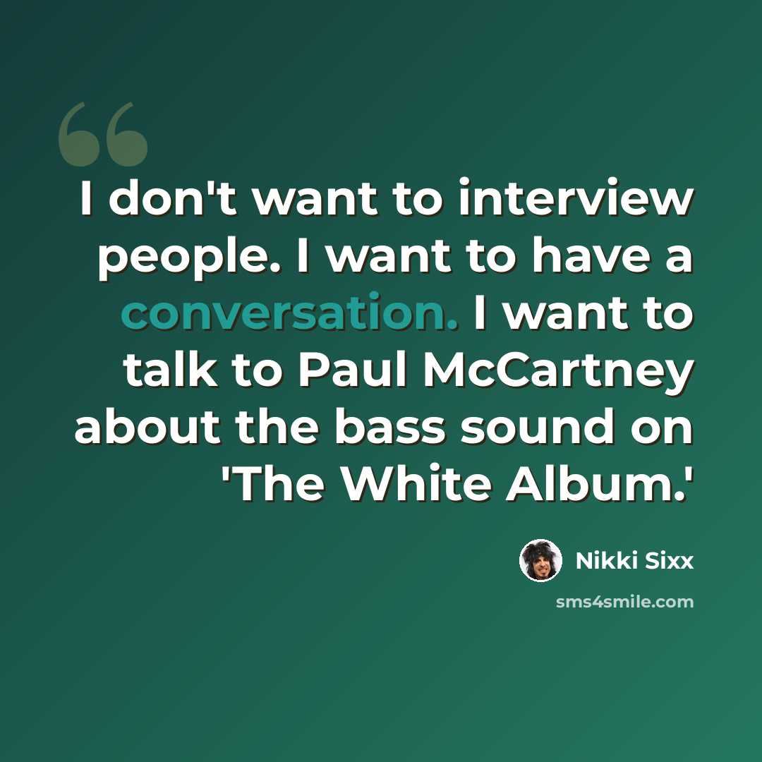 “I don't want to interview people. I want to have a conversation. I want to talk to Paul McCartney about the bass sound on 'The White Album.'” quote by Nikki Sixx
