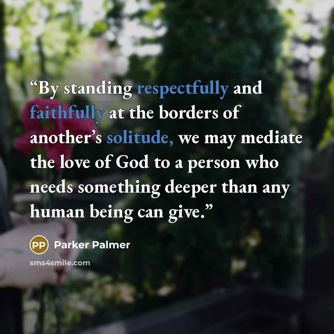 “By standing respectfully and faithfully at the borders of another’s solitude, we may mediate the love of God to a person who needs something deeper than any human being can give.” quote by Parker Palmer