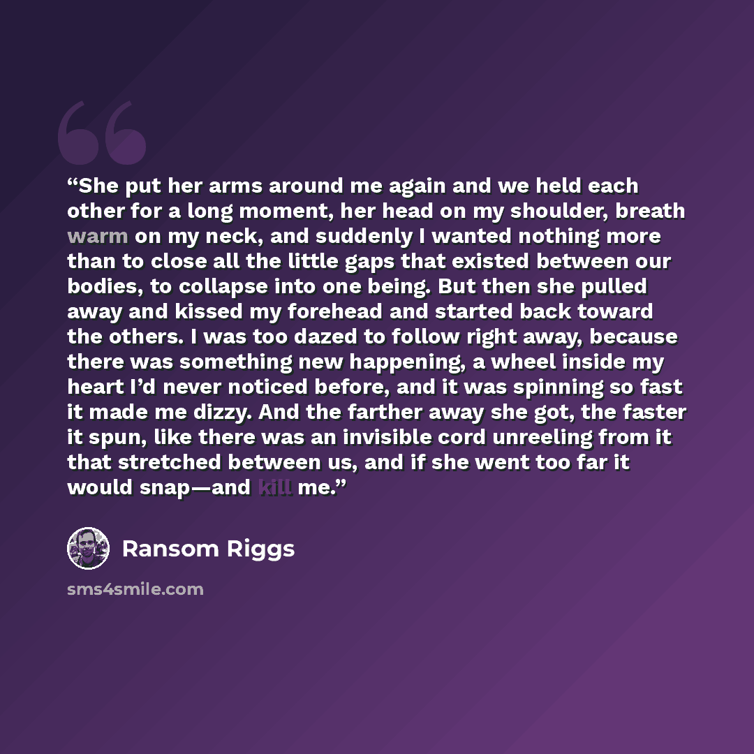 “She put her arms around me again and we held each other for a long moment, her head on my shoulder, breath warm on my neck, and suddenly I wanted nothing more than to close all the little gaps that existed between our bodies, to collapse into one being. But then she pulled away and kissed my…” quote by Ransom Riggs