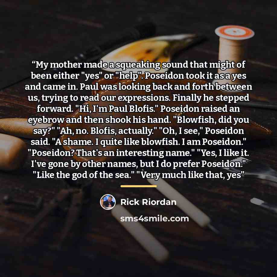 “My mother made a squeaking sound that might of been either "yes" or "help". Poseidon took it as a yes and came in. Paul was looking back and forth between us, trying to read our expressions. Finally he stepped forward. "Hi, I'm Paul Blofis." Poseidon raised an eyebrow and then shook his hand…” quote by Rick Riordan