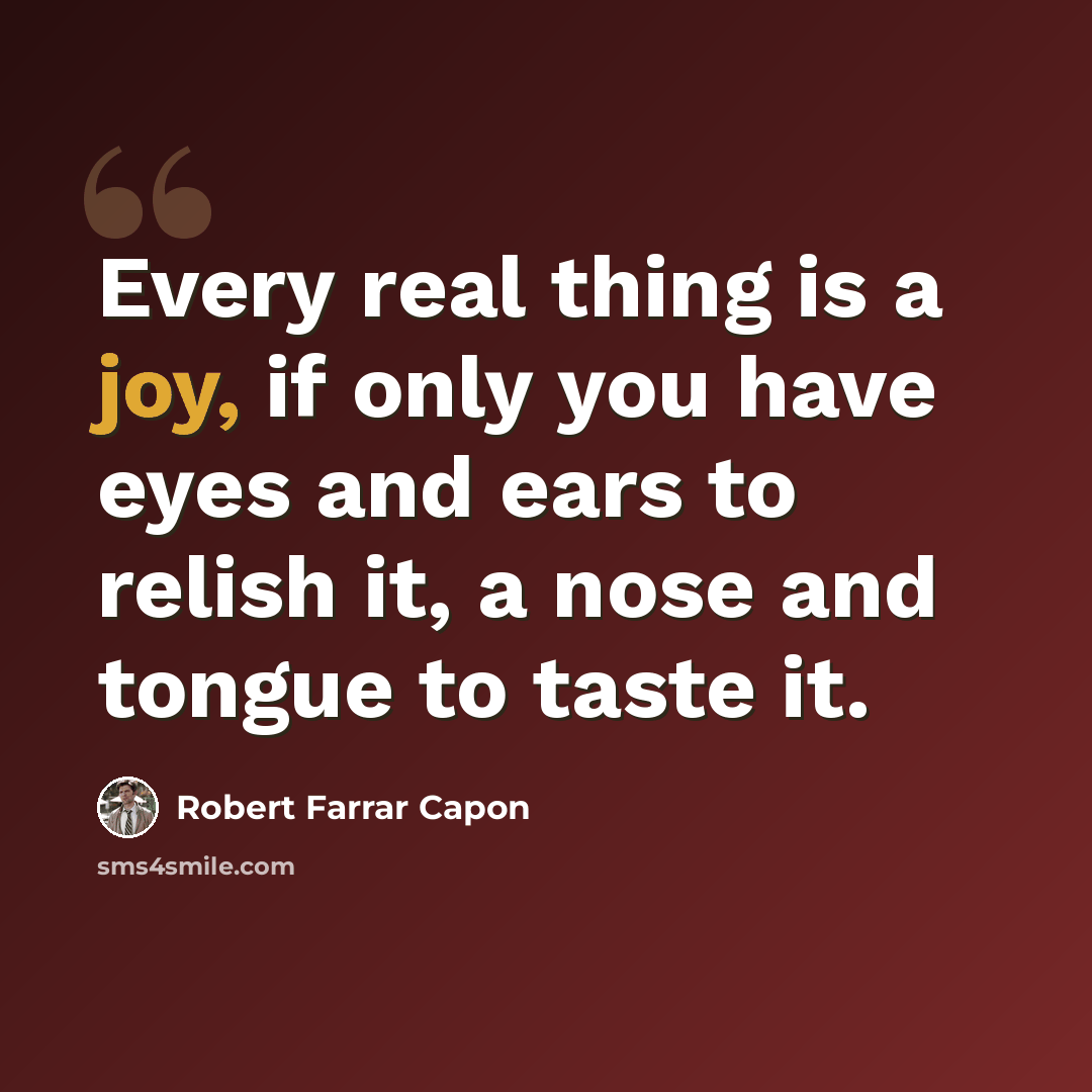 “Every real thing is a joy, if only you have eyes and ears to relish it, a nose and tongue to taste it.” quote by Robert Farrar Capon