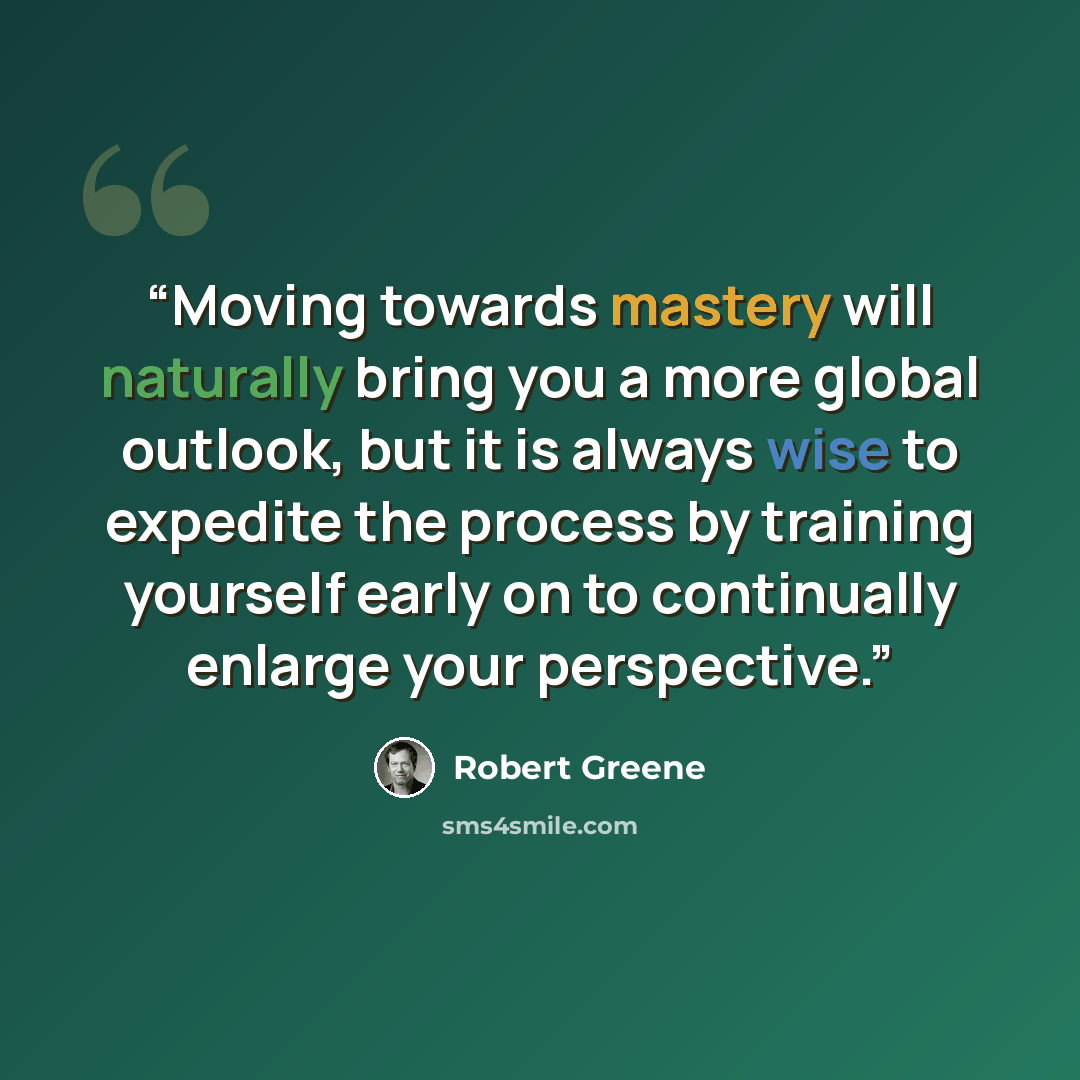“Moving towards mastery will naturally bring you a more global outlook, but it is always wise to expedite the process by training yourself early on to continually enlarge your perspective.” quote by Robert Greene