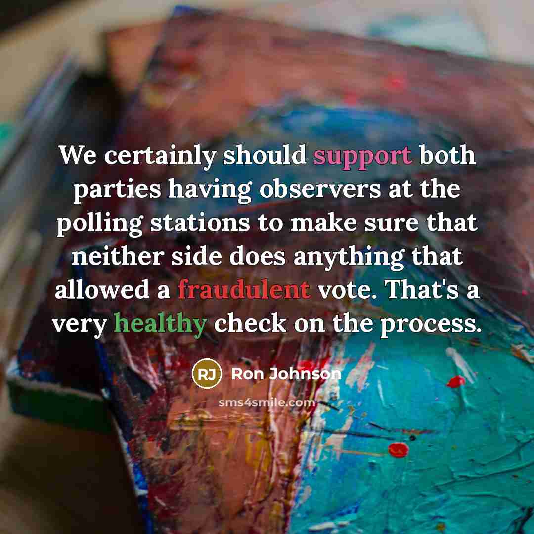 “We certainly should support both parties having observers at the polling stations to make sure that neither side does anything that allowed a fraudulent vote. That's a very healthy check on the process.” quote by Ron Johnson